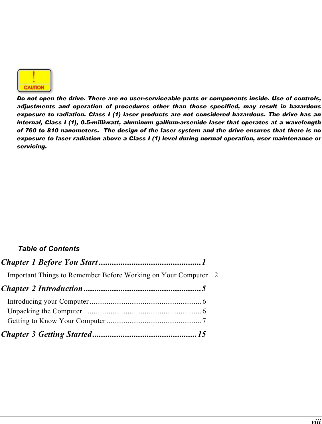 viii   Do not open the drive. There are no user-serviceable parts or components inside. Use of controls, adjustments and operation of procedures other than those specified, may result in hazardous exposure to radiation. Class I (1) laser products are not considered hazardous. The drive has an internal, Class I (1), 0.5-milliwatt, aluminum gallium-arsenide laser that operates at a wavelength of 760 to 810 nanometers.  The design of the laser system and the drive ensures that there is no exposure to laser radiation above a Class I (1) level during normal operation, user maintenance or servicing.         Table of Contents Chapter 1 Before You Start ...............................................1 Important Things to Remember Before Working on Your Computer  2 Chapter 2 Introduction ......................................................5 Introducing your Computer ........................................................... 6 Unpacking the Computer............................................................... 6 Getting to Know Your Computer .................................................. 7 Chapter 3 Getting Started ................................................15 