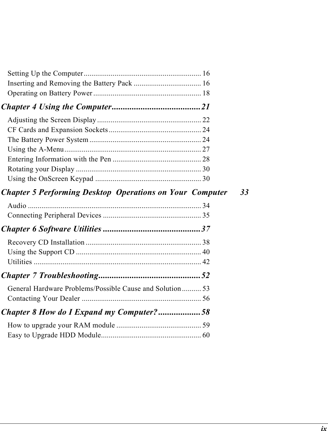  ix Setting Up the Computer............................................................. 16 Inserting and Removing the Battery Pack ................................... 16 Operating on Battery Power ........................................................ 18 Chapter 4 Using the Computer........................................21 Adjusting the Screen Display ...................................................... 22 CF Cards and Expansion Sockets ................................................ 24 The Battery Power System .......................................................... 24 Using the A-Menu....................................................................... 27 Entering Information with the Pen .............................................. 28 Rotating your Display ................................................................. 30 Using the OnScreen Keypad ....................................................... 30 Chapter 5 Performing Desktop  Operations on Your  Computer  33 Audio .......................................................................................... 34 Connecting Peripheral Devices ................................................... 35 Chapter 6 Software Utilities ............................................37 Recovery CD Installation ............................................................ 38 Using the Support CD ................................................................. 40 Utilities ....................................................................................... 42 Chapter 7 Troubleshooting..............................................52 General Hardware Problems/Possible Cause and Solution .......... 53 Contacting Your Dealer .............................................................. 56 Chapter 8 How do I Expand my Computer? ...................58 How to upgrade your RAM module ............................................ 59 Easy to Upgrade HDD Module.................................................... 60 