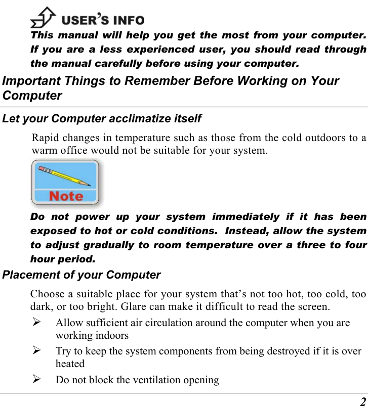  2  This manual will help you get the most from your computer.  If you are a less experienced user, you should read through the manual carefully before using your computer. Important Things to Remember Before Working on Your Computer Let your Computer acclimatize itself Rapid changes in temperature such as those from the cold outdoors to a warm office would not be suitable for your system.     Do not power up your system immediately if it has been exposed to hot or cold conditions.  Instead, allow the system to adjust gradually to room temperature over a three to four hour period. Placement of your Computer Choose a suitable place for your system that’s not too hot, too cold, too dark, or too bright. Glare can make it difficult to read the screen.     Allow sufficient air circulation around the computer when you are working indoors   Try to keep the system components from being destroyed if it is over heated   Do not block the ventilation opening  