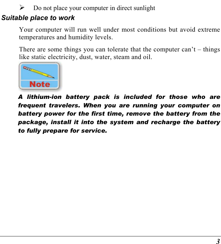 3   Do not place your computer in direct sunlight Suitable place to work Your computer will run well under most conditions but avoid extreme temperatures and humidity levels. There are some things you can tolerate that the computer can’t – things like static electricity, dust, water, steam and oil.     A lithium-ion battery pack is included for those who are frequent travelers. When you are running your computer on battery power for the first time, remove the battery from the package, install it into the system and recharge the battery to fully prepare for service.   