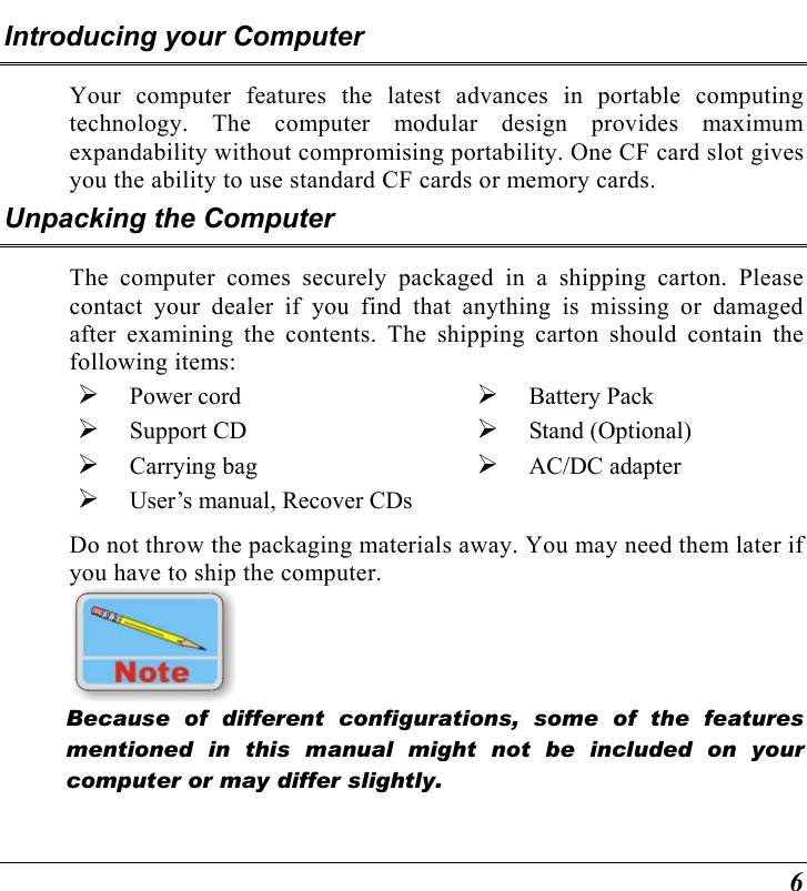  6 Introducing your Computer Your computer features the latest advances in portable computing technology. The computer modular design provides maximum expandability without compromising portability. One CF card slot gives you the ability to use standard CF cards or memory cards.   Unpacking the Computer The computer comes securely packaged in a shipping carton. Please contact your dealer if you find that anything is missing or damaged after examining the contents. The shipping carton should contain the following items:   Power cord    Support CD    Carrying bag   Battery Pack   Stand (Optional)   AC/DC adapter   User’s manual, Recover CDs Do not throw the packaging materials away. You may need them later if you have to ship the computer.      Because of different configurations, some of the features mentioned in this manual might not be included on your computer or may differ slightly. 