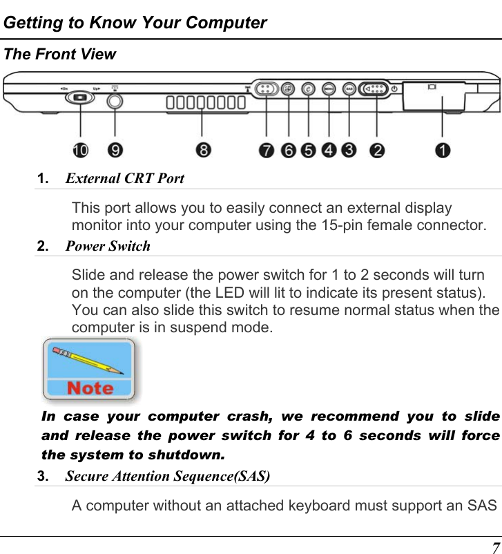  7 Getting to Know Your Computer The Front View  1.  External CRT Port  This port allows you to easily connect an external display monitor into your computer using the 15-pin female connector. 2.  Power Switch  Slide and release the power switch for 1 to 2 seconds will turn on the computer (the LED will lit to indicate its present status).  You can also slide this switch to resume normal status when the computer is in suspend mode.  In case your computer crash, we recommend you to slide and release the power switch for 4 to 6 seconds will force the system to shutdown.   3.  Secure Attention Sequence(SAS)  A computer without an attached keyboard must support an SAS 