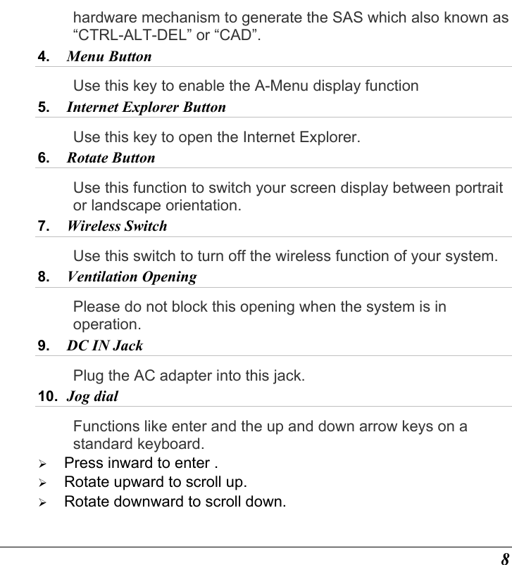  8 hardware mechanism to generate the SAS which also known as “CTRL-ALT-DEL” or “CAD”. 4.  Menu Button  Use this key to enable the A-Menu display function 5.  Internet Explorer Button  Use this key to open the Internet Explorer. 6.  Rotate Button Use this function to switch your screen display between portrait or landscape orientation. 7.  Wireless Switch Use this switch to turn off the wireless function of your system. 8.  Ventilation Opening Please do not block this opening when the system is in operation. 9.  DC IN Jack  Plug the AC adapter into this jack.   10.  Jog dial Functions like enter and the up and down arrow keys on a standard keyboard.   Press inward to enter .   Rotate upward to scroll up.   Rotate downward to scroll down. 
