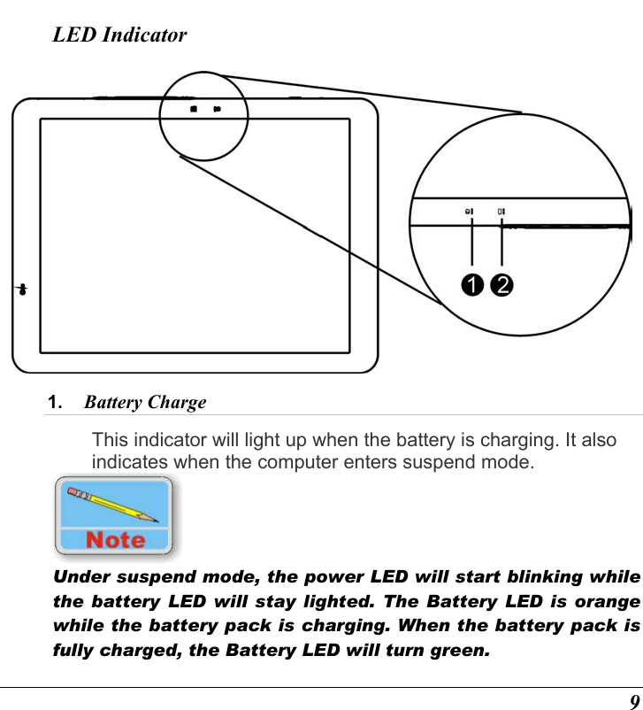  9 LED Indicator  1.  Battery Charge  This indicator will light up when the battery is charging. It also indicates when the computer enters suspend mode.   Under suspend mode, the power LED will start blinking while the battery LED will stay lighted. The Battery LED is orange while the battery pack is charging. When the battery pack is fully charged, the Battery LED will turn green. 