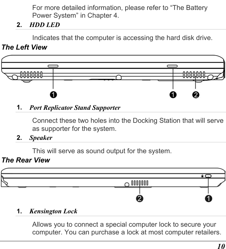  10 For more detailed information, please refer to “The Battery Power System” in Chapter 4. 2.  HDD LED Indicates that the computer is accessing the hard disk drive. The Left View  1.  Port Replicator Stand Supporter Connect these two holes into the Docking Station that will serve as supporter for the system. 2.  Speaker This will serve as sound output for the system. The Rear View  1.  Kensington Lock Allows you to connect a special computer lock to secure your computer. You can purchase a lock at most computer retailers. 