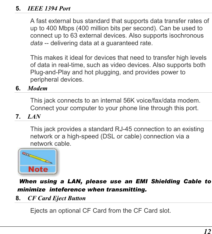  12 5.  IEEE 1394 Port  A fast external bus standard that supports data transfer rates of up to 400 Mbps (400 million bits per second). Can be used to connect up to 63 external devices. Also supports isochronous data -- delivering data at a guaranteed rate.    This makes it ideal for devices that need to transfer high levels of data in real-time, such as video devices. Also supports both Plug-and-Play and hot plugging, and provides power to peripheral devices. 6.  Modem This jack connects to an internal 56K voice/fax/data modem. Connect your computer to your phone line through this port. 7.  LAN  This jack provides a standard RJ-45 connection to an existing network or a high-speed (DSL or cable) connection via a network cable.    When using a LAN, please use an EMI Shielding Cable to minimize  inteference when transmitting. 8.  CF Card Eject Button  Ejects an optional CF Card from the CF Card slot. 