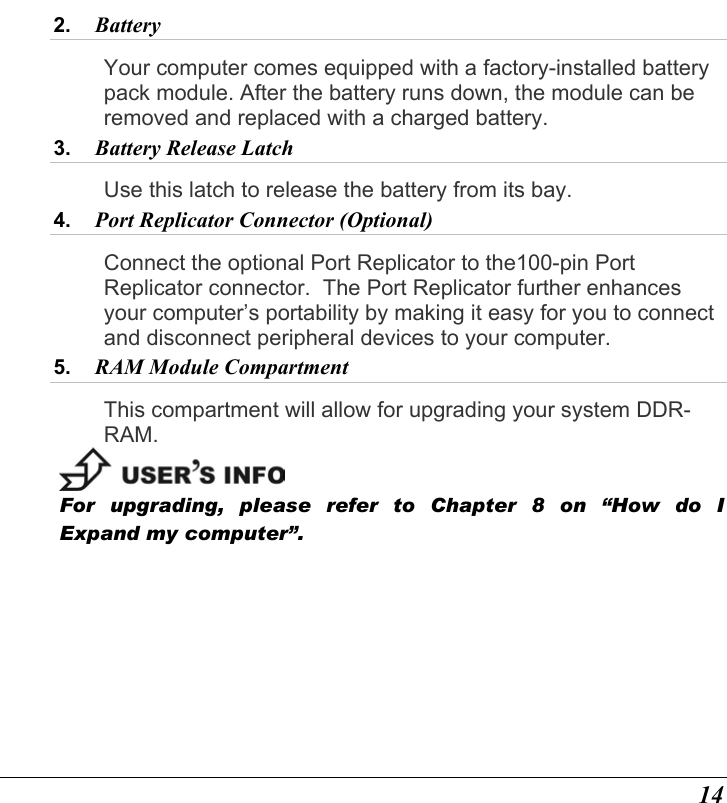  14 2.  Battery  Your computer comes equipped with a factory-installed battery pack module. After the battery runs down, the module can be removed and replaced with a charged battery. 3.  Battery Release Latch  Use this latch to release the battery from its bay. 4.  Port Replicator Connector (Optional)  Connect the optional Port Replicator to the100-pin Port Replicator connector.  The Port Replicator further enhances your computer’s portability by making it easy for you to connect and disconnect peripheral devices to your computer.  5.  RAM Module Compartment  This compartment will allow for upgrading your system DDR-RAM.  For upgrading, please refer to Chapter 8 on “How do I Expand my computer”. 