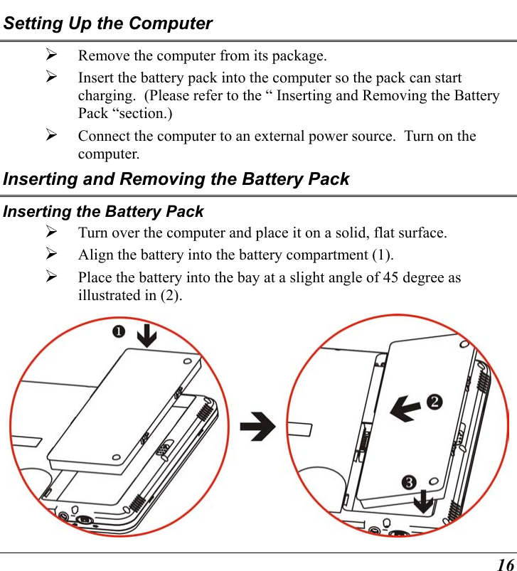  16 Setting Up the Computer   Remove the computer from its package.   Insert the battery pack into the computer so the pack can start charging.  (Please refer to the “ Inserting and Removing the Battery Pack “section.)   Connect the computer to an external power source.  Turn on the computer. Inserting and Removing the Battery Pack Inserting the Battery Pack   Turn over the computer and place it on a solid, flat surface.   Align the battery into the battery compartment (1).   Place the battery into the bay at a slight angle of 45 degree as illustrated in (2).    