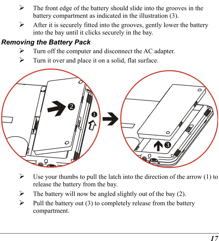  17   The front edge of the battery should slide into the grooves in the battery compartment as indicated in the illustration (3).    After it is securely fitted into the grooves, gently lower the battery into the bay until it clicks securely in the bay. Removing the Battery Pack   Turn off the computer and disconnect the AC adapter.   Turn it over and place it on a solid, flat surface.    Use your thumbs to pull the latch into the direction of the arrow (1) to release the battery from the bay.     The battery will now be angled slightly out of the bay (2).   Pull the battery out (3) to completely release from the battery compartment. 