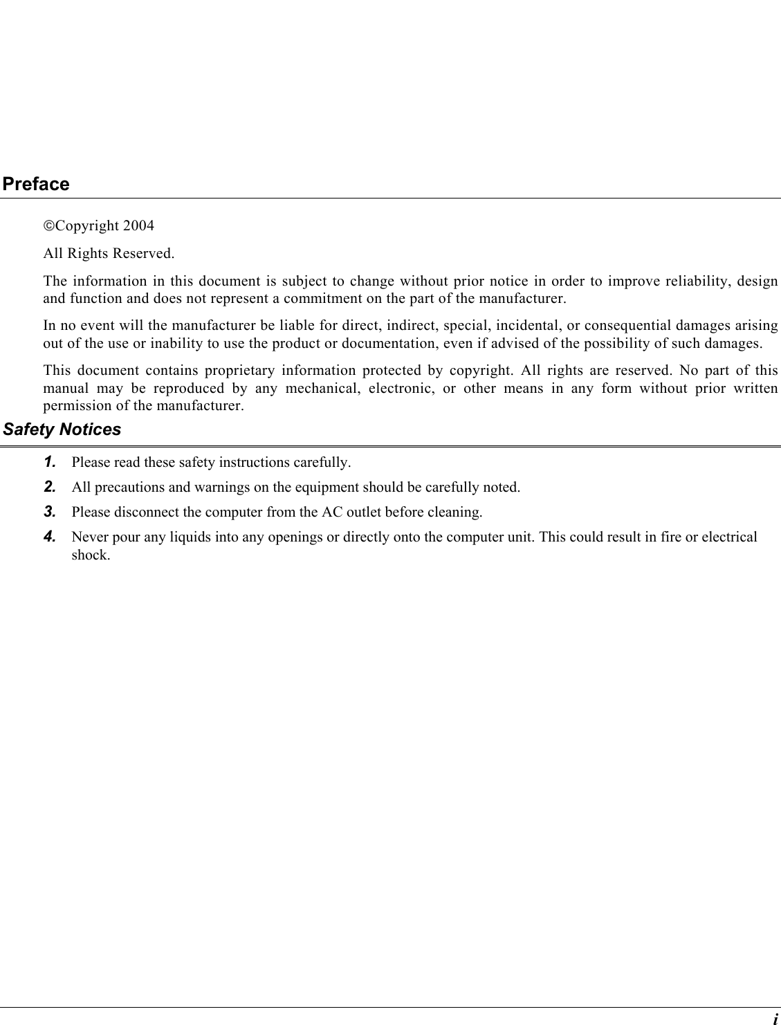  i Preface Copyright 2004 All Rights Reserved.                                                                         The information in this document is subject to change without prior notice in order to improve reliability, design and function and does not represent a commitment on the part of the manufacturer. In no event will the manufacturer be liable for direct, indirect, special, incidental, or consequential damages arising out of the use or inability to use the product or documentation, even if advised of the possibility of such damages. This document contains proprietary information protected by copyright. All rights are reserved. No part of this manual may be reproduced by any mechanical, electronic, or other means in any form without prior written permission of the manufacturer. Safety Notices 1.  Please read these safety instructions carefully. 2.  All precautions and warnings on the equipment should be carefully noted. 3.  Please disconnect the computer from the AC outlet before cleaning. 4.  Never pour any liquids into any openings or directly onto the computer unit. This could result in fire or electrical shock. 