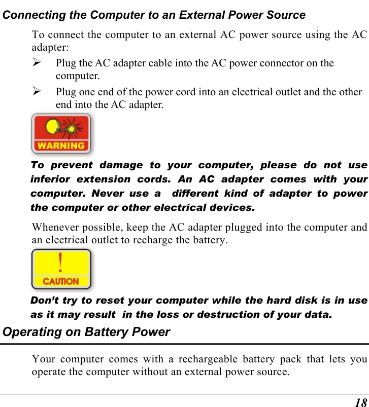 18 Connecting the Computer to an External Power Source To connect the computer to an external AC power source using the AC adapter:   Plug the AC adapter cable into the AC power connector on the computer.   Plug one end of the power cord into an electrical outlet and the other end into the AC adapter.    To prevent damage to your computer, please do not use inferior extension cords. An AC adapter comes with your computer. Never use a  different kind of adapter to power the computer or other electrical devices.    Whenever possible, keep the AC adapter plugged into the computer and an electrical outlet to recharge the battery.      Don’t try to reset your computer while the hard disk is in use as it may result  in the loss or destruction of your data.  Operating on Battery Power  Your computer comes with a rechargeable battery pack that lets you operate the computer without an external power source.   