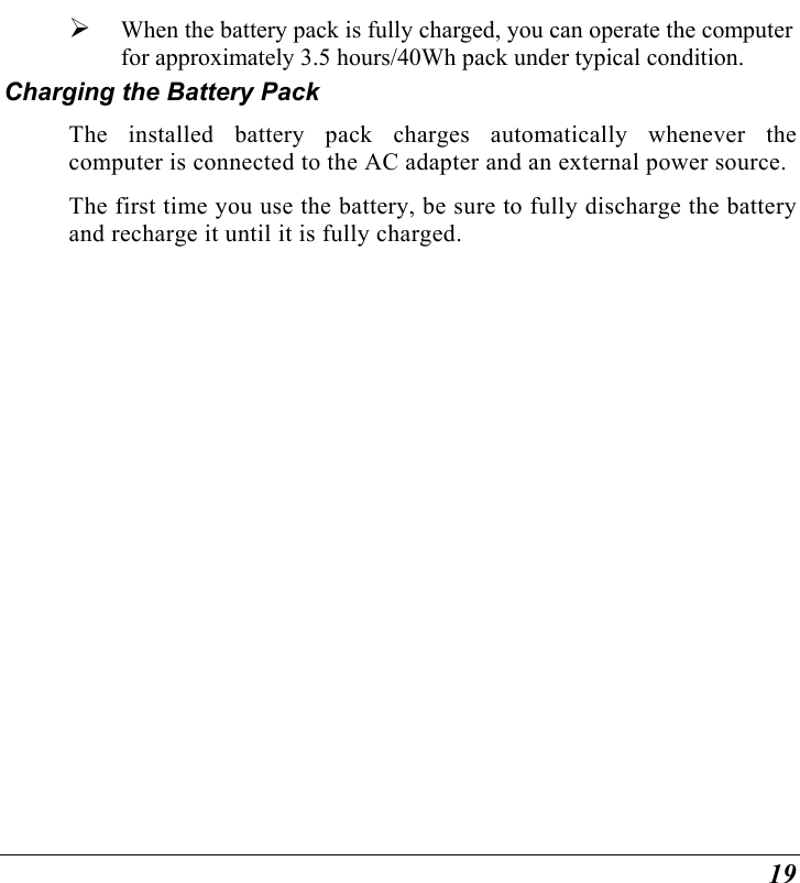  19   When the battery pack is fully charged, you can operate the computer for approximately 3.5 hours/40Wh pack under typical condition. Charging the Battery Pack The installed battery pack charges automatically whenever the computer is connected to the AC adapter and an external power source. The first time you use the battery, be sure to fully discharge the battery and recharge it until it is fully charged.    