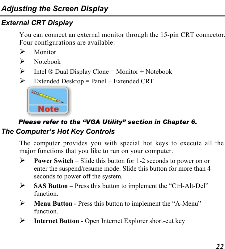  22 Adjusting the Screen Display External CRT Display You can connect an external monitor through the 15-pin CRT connector.  Four configurations are available:   Monitor   Notebook   Intel ® Dual Display Clone = Monitor + Notebook   Extended Desktop = Panel + Extended CRT     Please refer to the “VGA Utility” section in Chapter 6. The Computer’s Hot Key Controls The computer provides you with special hot keys to execute all the major functions that you like to run on your computer.   Power Switch – Slide this button for 1-2 seconds to power on or enter the suspend/resume mode. Slide this button for more than 4 seconds to power off the system.   SAS Button – Press this button to implement the “Ctrl-Alt-Del” function.   Menu Button - Press this button to implement the “A-Menu” function.    Internet Button - Open Internet Explorer short-cut key 