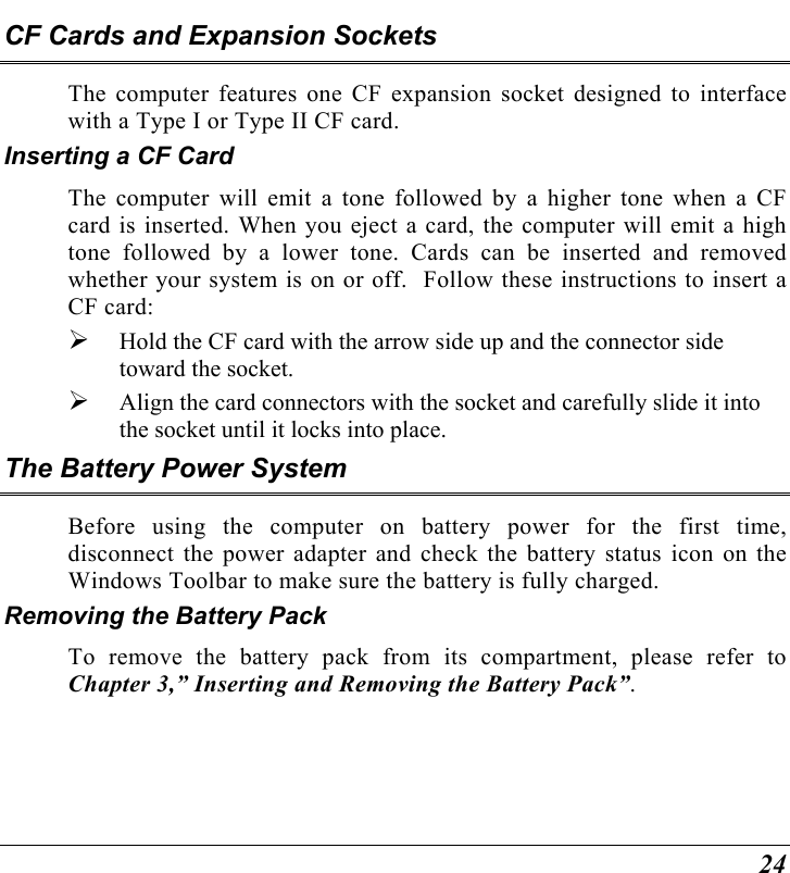  24 CF Cards and Expansion Sockets The computer features one CF expansion socket designed to interface with a Type I or Type II CF card.   Inserting a CF Card The computer will emit a tone followed by a higher tone when a CF card is inserted. When you eject a card, the computer will emit a high tone followed by a lower tone. Cards can be inserted and removed whether your system is on or off.  Follow these instructions to insert a CF card:   Hold the CF card with the arrow side up and the connector side toward the socket.   Align the card connectors with the socket and carefully slide it into the socket until it locks into place.  The Battery Power System Before using the computer on battery power for the first time, disconnect the power adapter and check the battery status icon on the Windows Toolbar to make sure the battery is fully charged.   Removing the Battery Pack To remove the battery pack from its compartment, please refer to Chapter 3,” Inserting and Removing the Battery Pack”. 