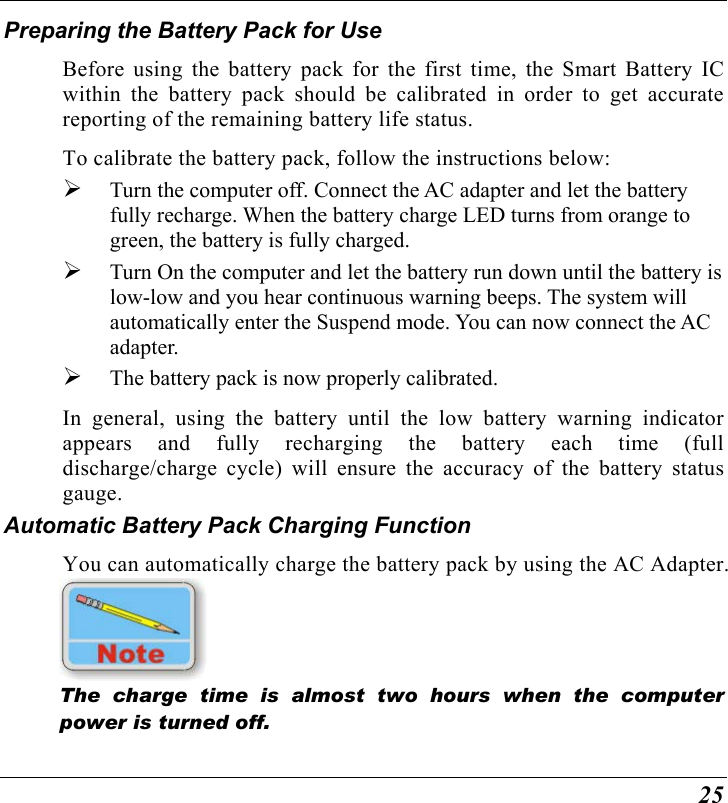  25 Preparing the Battery Pack for Use Before using the battery pack for the first time, the Smart Battery IC within the battery pack should be calibrated in order to get accurate reporting of the remaining battery life status.   To calibrate the battery pack, follow the instructions below:   Turn the computer off. Connect the AC adapter and let the battery fully recharge. When the battery charge LED turns from orange to green, the battery is fully charged.   Turn On the computer and let the battery run down until the battery is low-low and you hear continuous warning beeps. The system will automatically enter the Suspend mode. You can now connect the AC adapter.   The battery pack is now properly calibrated. In general, using the battery until the low battery warning indicator appears and fully recharging the battery each time (full discharge/charge cycle) will ensure the accuracy of the battery status gauge. Automatic Battery Pack Charging Function  You can automatically charge the battery pack by using the AC Adapter.      The charge time is almost two hours when the computer power is turned off.   