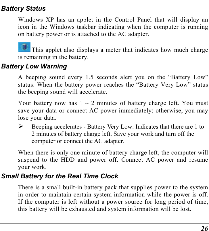  26 Battery Status Windows XP has an applet in the Control Panel that will display an icon in the Windows taskbar indicating when the computer is running on battery power or is attached to the AC adapter.    This applet also displays a meter that indicates how much charge is remaining in the battery.  Battery Low Warning  A beeping sound every 1.5 seconds alert you on the “Battery Low” status. When the battery power reaches the “Battery Very Low” status the beeping sound will accelerate.   Your battery now has 1 ~ 2 minutes of battery charge left. You must save your data or connect AC power immediately; otherwise, you may lose your data.   Beeping accelerates - Battery Very Low: Indicates that there are 1 to 2 minutes of battery charge left. Save your work and turn off the computer or connect the AC adapter. When there is only one minute of battery charge left, the computer will suspend to the HDD and power off. Connect AC power and resume your work. Small Battery for the Real Time Clock There is a small built-in battery pack that supplies power to the system in order to maintain certain system information while the power is off. If the computer is left without a power source for long period of time, this battery will be exhausted and system information will be lost.   
