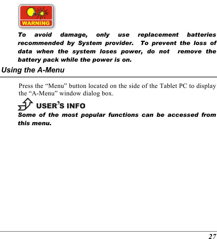  27   To avoid damage, only use replacement batteries recommended by System provider.  To prevent the loss of data when the system loses power, do not  remove the battery pack while the power is on. Using the A-Menu Press the “Menu” button located on the side of the Tablet PC to display the “A-Menu” window dialog box.     Some of the most popular functions can be accessed from this menu.   