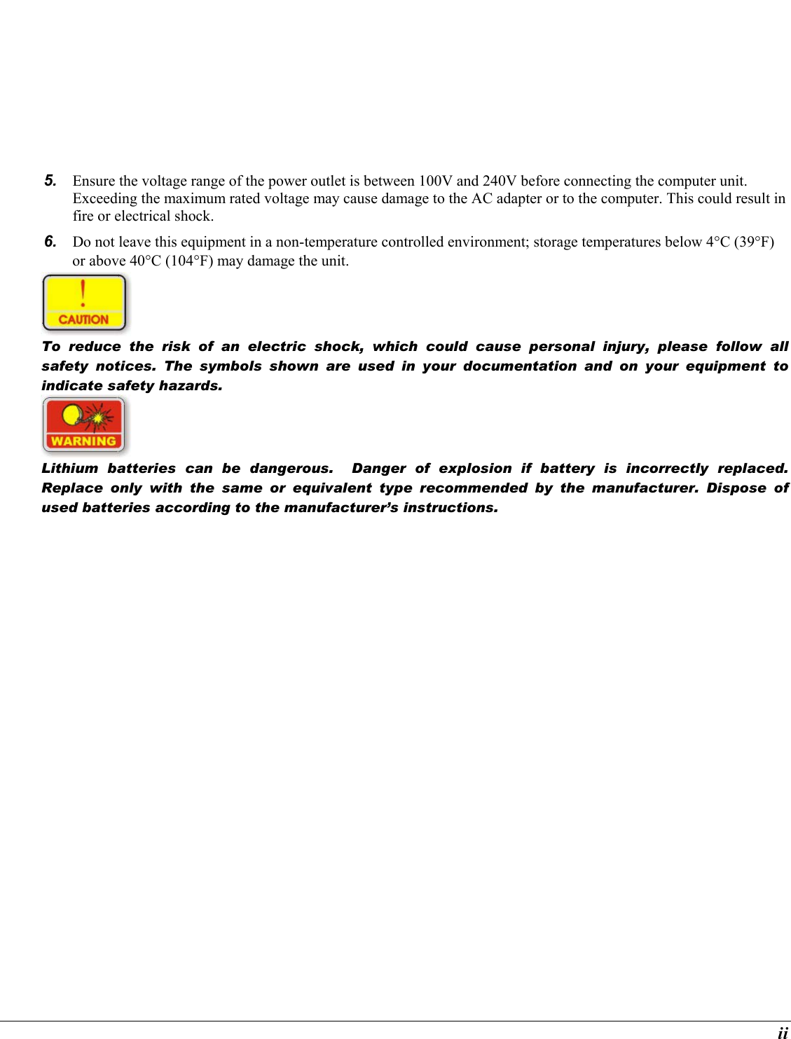  ii 5.  Ensure the voltage range of the power outlet is between 100V and 240V before connecting the computer unit. Exceeding the maximum rated voltage may cause damage to the AC adapter or to the computer. This could result in fire or electrical shock. 6.  Do not leave this equipment in a non-temperature controlled environment; storage temperatures below 4°C (39°F) or above 40°C (104°F) may damage the unit.  To reduce the risk of an electric shock, which could cause personal injury, please follow all safety notices. The symbols shown are used in your documentation and on your equipment to indicate safety hazards.  Lithium batteries can be dangerous.  Danger of explosion if battery is incorrectly replaced. Replace only with the same or equivalent type recommended by the manufacturer. Dispose of used batteries according to the manufacturer’s instructions. 