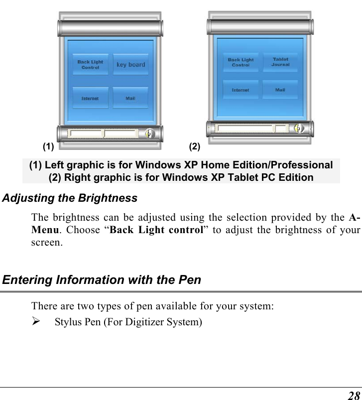  28 (1)            (2)  (1) Left graphic is for Windows XP Home Edition/Professional  (2) Right graphic is for Windows XP Tablet PC Edition Adjusting the Brightness  The brightness can be adjusted using the selection provided by the A-Menu. Choose “Back Light control” to adjust the brightness of your screen.  Entering Information with the Pen There are two types of pen available for your system:   Stylus Pen (For Digitizer System)    