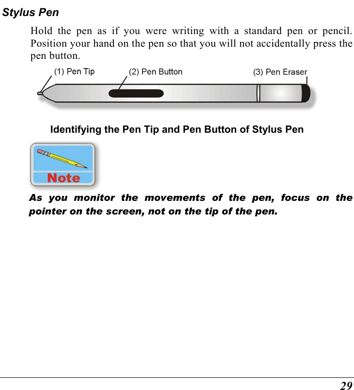  29 Stylus Pen Hold the pen as if you were writing with a standard pen or pencil.  Position your hand on the pen so that you will not accidentally press the pen button.  Identifying the Pen Tip and Pen Button of Stylus Pen  As you monitor the movements of the pen, focus on the pointer on the screen, not on the tip of the pen. 