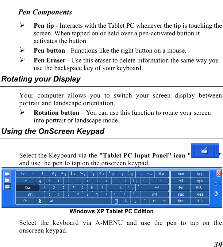  30 Pen Components   Pen tip - Interacts with the Tablet PC whenever the tip is touching the screen. When tapped on or held over a pen-activated button it activates the button.   Pen button - Functions like the right button on a mouse.   Pen Eraser - Use this eraser to delete information the same way you use the backspace key of your keyboard. Rotating your Display Your computer allows you to switch your screen display between portrait and landscape orientation.   Rotation button – You can use this function to rotate your screen into portrait or landscape mode. Using the OnScreen Keypad Select the Keyboard via the &quot;Tablet PC Input Panel&quot; icon &quot; &quot; and use the pen to tap on the onscreen keypad.    Windows XP Tablet PC Edition Select the keyboard via A-MENU and use the pen to tap on the onscreen keypad. 