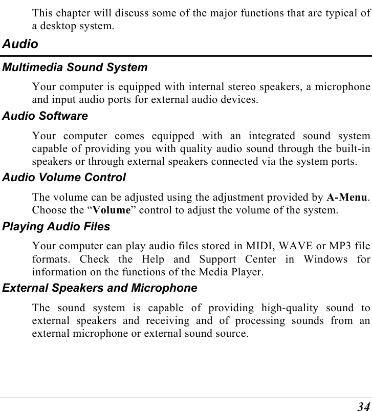  34 This chapter will discuss some of the major functions that are typical of a desktop system. Audio Multimedia Sound System Your computer is equipped with internal stereo speakers, a microphone and input audio ports for external audio devices.    Audio Software Your computer comes equipped with an integrated sound system capable of providing you with quality audio sound through the built-in speakers or through external speakers connected via the system ports. Audio Volume Control The volume can be adjusted using the adjustment provided by A-Menu.  Choose the “Volume” control to adjust the volume of the system. Playing Audio Files Your computer can play audio files stored in MIDI, WAVE or MP3 file formats. Check the Help and Support Center in Windows for information on the functions of the Media Player. External Speakers and Microphone The sound system is capable of providing high-quality sound to external speakers and receiving and of processing sounds from an external microphone or external sound source. 