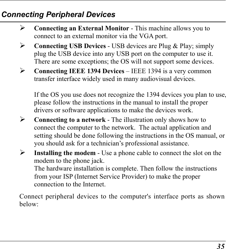  35 Connecting Peripheral Devices   Connecting an External Monitor - This machine allows you to connect to an external monitor via the VGA port.     Connecting USB Devices - USB devices are Plug &amp; Play; simply plug the USB device into any USB port on the computer to use it.  There are some exceptions; the OS will not support some devices.     Connecting IEEE 1394 Devices – IEEE 1394 is a very common transfer interface widely used in many audiovisual devices.      If the OS you use does not recognize the 1394 devices you plan to use, please follow the instructions in the manual to install the proper drivers or software applications to make the devices work.   Connecting to a network - The illustration only shows how to connect the computer to the network.  The actual application and setting should be done following the instructions in the OS manual, or you should ask for a technician’s professional assistance.     Installing the modem - Use a phone cable to connect the slot on the modem to the phone jack.   The hardware installation is complete. Then follow the instructions from your ISP (Internet Service Provider) to make the proper connection to the Internet.   Connect peripheral devices to the computer&apos;s interface ports as shown below: 