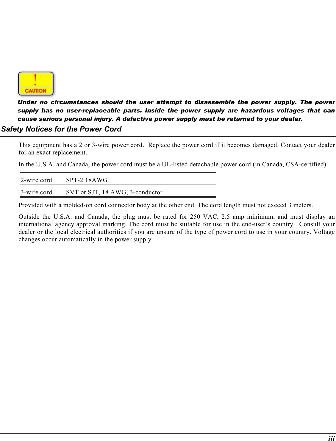  iii  Under no circumstances should the user attempt to disassemble the power supply. The power supply has no user-replaceable parts. Inside the power supply are hazardous voltages that can cause serious personal injury. A defective power supply must be returned to your dealer. Safety Notices for the Power Cord This equipment has a 2 or 3-wire power cord.  Replace the power cord if it becomes damaged. Contact your dealer for an exact replacement. In the U.S.A. and Canada, the power cord must be a UL-listed detachable power cord (in Canada, CSA-certified). 2-wire cord  SPT-2 18AWG 3-wire cord  SVT or SJT, 18 AWG, 3-conductor Provided with a molded-on cord connector body at the other end. The cord length must not exceed 3 meters. Outside the U.S.A. and Canada, the plug must be rated for 250 VAC, 2.5 amp minimum, and must display an international agency approval marking. The cord must be suitable for use in the end-user’s country.  Consult your dealer or the local electrical authorities if you are unsure of the type of power cord to use in your country. Voltage changes occur automatically in the power supply. 