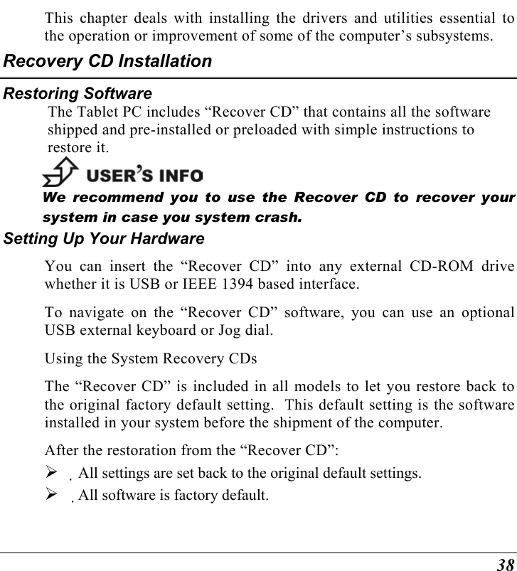  38 This chapter deals with installing the drivers and utilities essential to the operation or improvement of some of the computer’s subsystems. Recovery CD Installation Restoring Software The Tablet PC includes “Recover CD” that contains all the software shipped and pre-installed or preloaded with simple instructions to restore it.  We recommend you to use the Recover CD to recover your system in case you system crash. Setting Up Your Hardware You can insert the “Recover CD” into any external CD-ROM drive whether it is USB or IEEE 1394 based interface. To navigate on the “Recover CD” software, you can use an optional USB external keyboard or Jog dial. Using the System Recovery CDs The “Recover CD” is included in all models to let you restore back to the original factory default setting.  This default setting is the software installed in your system before the shipment of the computer. After the restoration from the “Recover CD”:   All settings are set back to the original default settings.   All software is factory default. 