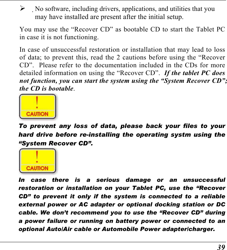  39   No software, including drivers, applications, and utilities that you may have installed are present after the initial setup. You may use the “Recover CD” as bootable CD to start the Tablet PC in case it is not functioning. In case of unsuccessful restoration or installation that may lead to loss of data; to prevent this, read the 2 cautions before using the “Recover CD”.  Please refer to the documentation included in the CDs for more detailed information on using the “Recover CD”.  If the tablet PC does not function, you can start the system using the “System Recover CD”; the CD is bootable.  To prevent any loss of data, please back your files to your hard drive before re-installing the operating systm using the “System Recover CD”.  In case there is a serious damage or an unsuccessful restoration or installation on your Tablet PC, use the “Recover CD” to prevent it only if the system is connected to a reliable external power or AC adapter or optional docking station or DC cable. We don’t recommend you to use the “Recover CD” during a power failure or running on battery power or connected to an optional Auto/Air cable or Automobile Power adapter/charger. 