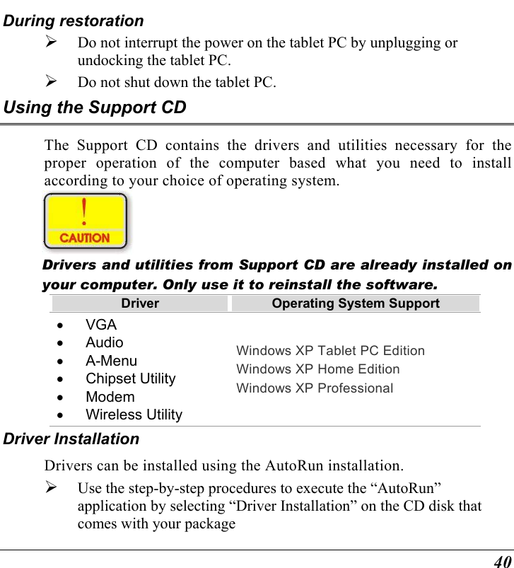  40 During restoration   Do not interrupt the power on the tablet PC by unplugging or undocking the tablet PC.   Do not shut down the tablet PC. Using the Support CD The Support CD contains the drivers and utilities necessary for the proper operation of the computer based what you need to install according to your choice of operating system.   Drivers and utilities from Support CD are already installed on your computer. Only use it to reinstall the software. Driver  Operating System Support •  VGA •  Audio •  A-Menu •  Chipset Utility •  Modem •  Wireless Utility Windows XP Tablet PC Edition Windows XP Home Edition Windows XP Professional Driver Installation Drivers can be installed using the AutoRun installation.   Use the step-by-step procedures to execute the “AutoRun” application by selecting “Driver Installation” on the CD disk that comes with your package 