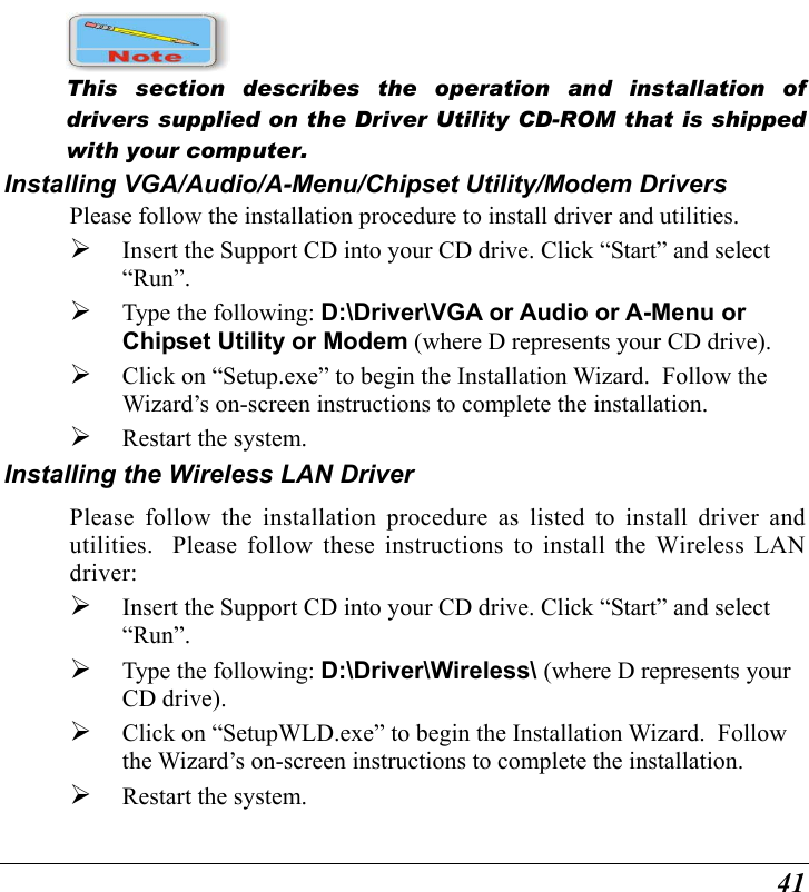  41  This section describes the operation and installation of drivers supplied on the Driver Utility CD-ROM that is shipped with your computer. Installing VGA/Audio/A-Menu/Chipset Utility/Modem Drivers Please follow the installation procedure to install driver and utilities.   Insert the Support CD into your CD drive. Click “Start” and select “Run”.   Type the following: D:\Driver\VGA or Audio or A-Menu or Chipset Utility or Modem (where D represents your CD drive).   Click on “Setup.exe” to begin the Installation Wizard.  Follow the Wizard’s on-screen instructions to complete the installation.     Restart the system. Installing the Wireless LAN Driver Please follow the installation procedure as listed to install driver and utilities.  Please follow these instructions to install the Wireless LAN driver:   Insert the Support CD into your CD drive. Click “Start” and select “Run”.   Type the following: D:\Driver\Wireless\ (where D represents your CD drive).   Click on “SetupWLD.exe” to begin the Installation Wizard.  Follow the Wizard’s on-screen instructions to complete the installation.     Restart the system.  