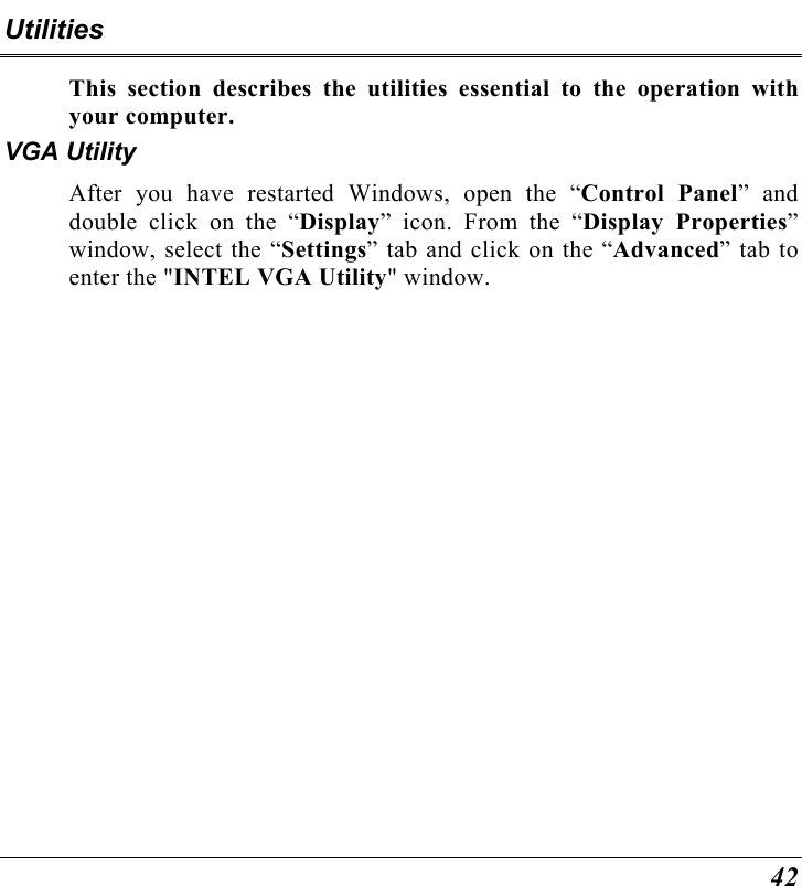  42 Utilities This section describes the utilities essential to the operation with your computer. VGA Utility After you have restarted Windows, open the “Control Panel” and double click on the “Display” icon. From the “Display Properties” window, select the “Settings” tab and click on the “Advanced” tab to enter the &quot;INTEL VGA Utility&quot; window.  