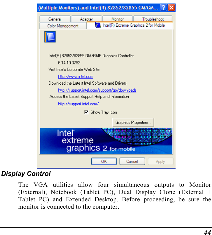  44   Display Control The VGA utilities allow four simultaneous outputs to Monitor (External), Notebook (Tablet PC), Dual Display Clone (External + Tablet PC) and Extended Desktop. Before proceeding, be sure the monitor is connected to the computer. 
