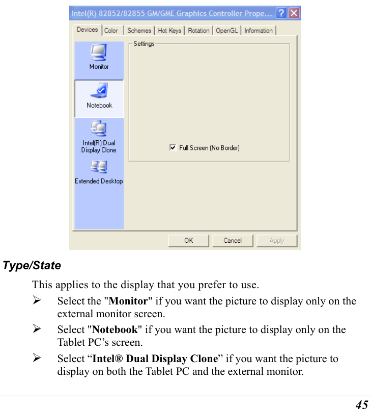  45  Type/State This applies to the display that you prefer to use.    Select the &quot;Monitor&quot; if you want the picture to display only on the external monitor screen.     Select &quot;Notebook&quot; if you want the picture to display only on the Tablet PC’s screen.   Select “Intel® Dual Display Clone” if you want the picture to display on both the Tablet PC and the external monitor. 