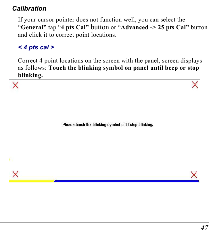  47 Calibration If your cursor pointer does not function well, you can select the “General” tap “4 pts Cal” button or “Advanced -&gt; 25 pts Cal” button and click it to correct point locations.  &lt; 4 pts cal &gt; Correct 4 point locations on the screen with the panel, screen displays as follows: Touch the blinking symbol on panel until beep or stop blinking.     