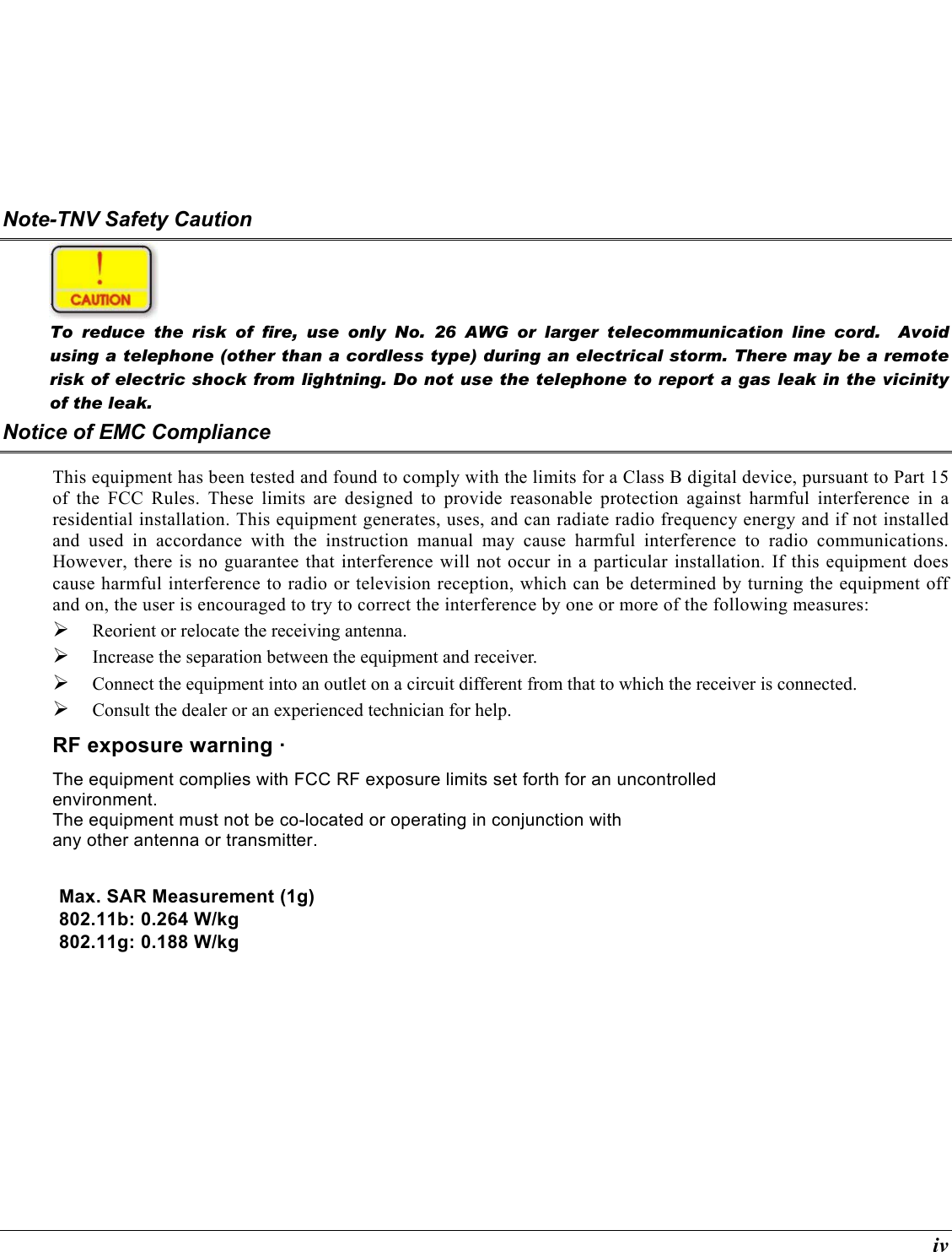  iv Note-TNV Safety Caution   To reduce the risk of fire, use only No. 26 AWG or larger telecommunication line cord.  Avoid using a telephone (other than a cordless type) during an electrical storm. There may be a remote risk of electric shock from lightning. Do not use the telephone to report a gas leak in the vicinity of the leak. Notice of EMC Compliance This equipment has been tested and found to comply with the limits for a Class B digital device, pursuant to Part 15 of the FCC Rules. These limits are designed to provide reasonable protection against harmful interference in a residential installation. This equipment generates, uses, and can radiate radio frequency energy and if not installed and used in accordance with the instruction manual may cause harmful interference to radio communications. However, there is no guarantee that interference will not occur in a particular installation. If this equipment does cause harmful interference to radio or television reception, which can be determined by turning the equipment off and on, the user is encouraged to try to correct the interference by one or more of the following measures:   Reorient or relocate the receiving antenna.   Increase the separation between the equipment and receiver.   Connect the equipment into an outlet on a circuit different from that to which the receiver is connected.   Consult the dealer or an experienced technician for help. RF exposure warning · The equipment complies with FCC RF exposure limits set forth for an uncontrolled environment. The equipment must not be co-located or operating in conjunction with any other antenna or transmitter.  Max. SAR Measurement (1g) 802.11b: 0.264 W/kg 802.11g: 0.188 W/kg 