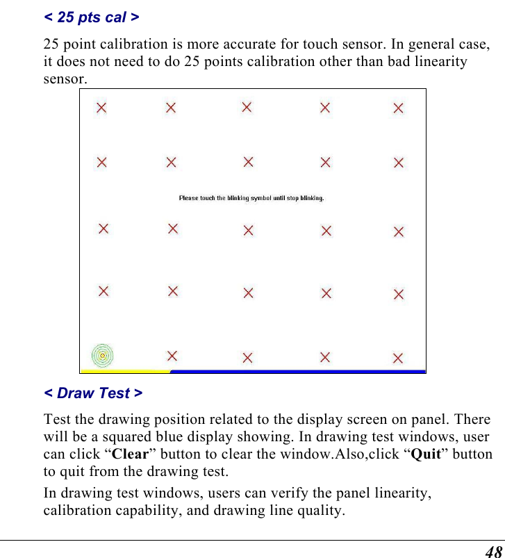  48 &lt; 25 pts cal &gt;  25 point calibration is more accurate for touch sensor. In general case, it does not need to do 25 points calibration other than bad linearity sensor.  &lt; Draw Test &gt;  Test the drawing position related to the display screen on panel. There will be a squared blue display showing. In drawing test windows, user can click “Clear” button to clear the window.Also,click “Quit” button to quit from the drawing test. In drawing test windows, users can verify the panel linearity, calibration capability, and drawing line quality. 