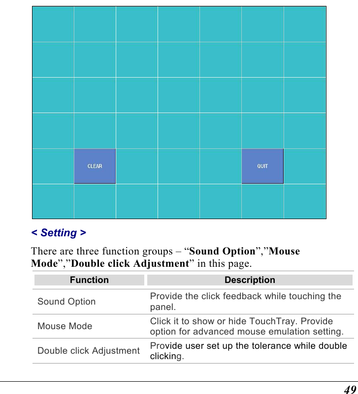 49  &lt; Setting &gt;  There are three function groups – “Sound Option”,”Mouse Mode”,”Double click Adjustment” in this page.  Function  Description Sound Option  Provide the click feedback while touching the panel. Mouse Mode  Click it to show or hide TouchTray. Provide option for advanced mouse emulation setting. Double click Adjustment Provide user set up the tolerance while double clicking. 