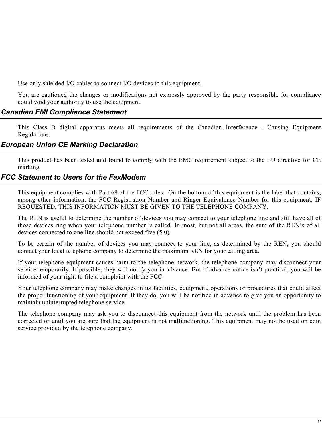  v  Use only shielded I/O cables to connect I/O devices to this equipment. You are cautioned the changes or modifications not expressly approved by the party responsible for compliance could void your authority to use the equipment. Canadian EMI Compliance Statement This Class B digital apparatus meets all requirements of the Canadian Interference - Causing Equipment Regulations. European Union CE Marking Declaration This product has been tested and found to comply with the EMC requirement subject to the EU directive for CE marking. FCC Statement to Users for the FaxModem This equipment complies with Part 68 of the FCC rules.  On the bottom of this equipment is the label that contains, among other information, the FCC Registration Number and Ringer Equivalence Number for this equipment. IF REQUESTED, THIS INFORMATION MUST BE GIVEN TO THE TELEPHONE COMPANY. The REN is useful to determine the number of devices you may connect to your telephone line and still have all of those devices ring when your telephone number is called. In most, but not all areas, the sum of the REN’s of all devices connected to one line should not exceed five (5.0).   To be certain of the number of devices you may connect to your line, as determined by the REN, you should contact your local telephone company to determine the maximum REN for your calling area.  If your telephone equipment causes harm to the telephone network, the telephone company may disconnect your service temporarily. If possible, they will notify you in advance. But if advance notice isn’t practical, you will be informed of your right to file a complaint with the FCC. Your telephone company may make changes in its facilities, equipment, operations or procedures that could affect the proper functioning of your equipment. If they do, you will be notified in advance to give you an opportunity to maintain uninterrupted telephone service. The telephone company may ask you to disconnect this equipment from the network until the problem has been corrected or until you are sure that the equipment is not malfunctioning. This equipment may not be used on coin service provided by the telephone company. 
