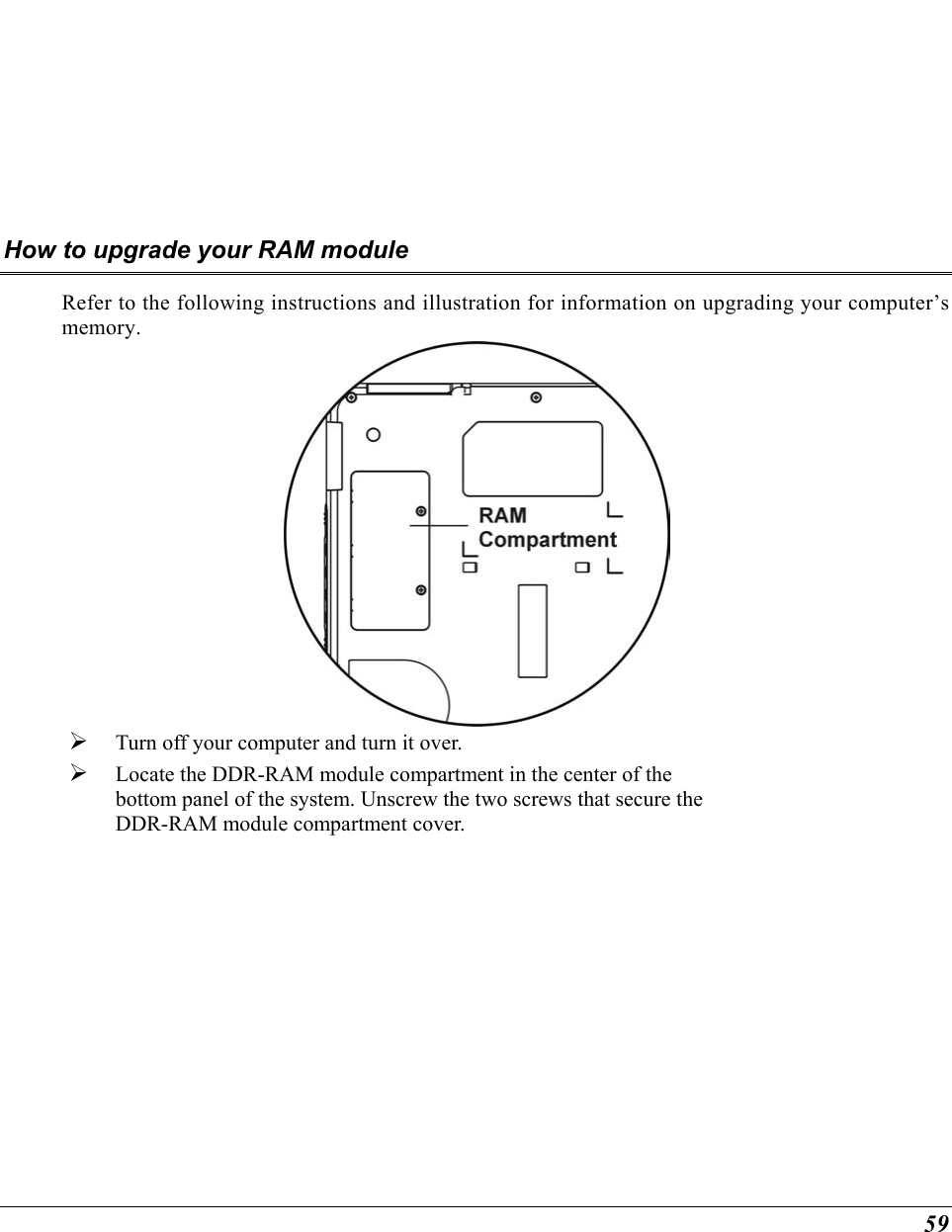  59 How to upgrade your RAM module Refer to the following instructions and illustration for information on upgrading your computer’s memory.    Turn off your computer and turn it over.   Locate the DDR-RAM module compartment in the center of the bottom panel of the system. Unscrew the two screws that secure the DDR-RAM module compartment cover. 