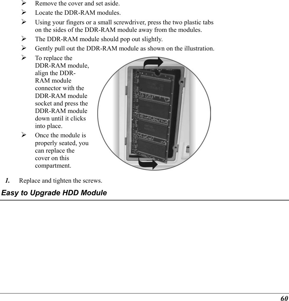  60   Remove the cover and set aside.     Locate the DDR-RAM modules.   Using your fingers or a small screwdriver, press the two plastic tabs on the sides of the DDR-RAM module away from the modules.     The DDR-RAM module should pop out slightly.   Gently pull out the DDR-RAM module as shown on the illustration.  To replace the DDR-RAM module, align the DDR-RAM module connector with the DDR-RAM module socket and press the DDR-RAM module down until it clicks into place.   Once the module is properly seated, you can replace the cover on this compartment.    1.  Replace and tighten the screws. Easy to Upgrade HDD Module 