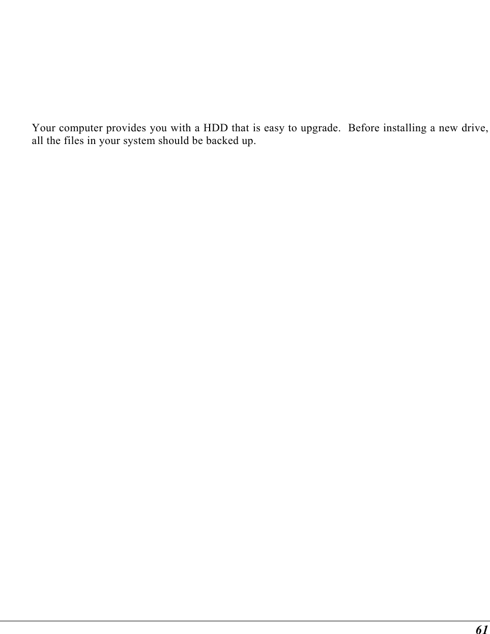  61 Your computer provides you with a HDD that is easy to upgrade.  Before installing a new drive, all the files in your system should be backed up. 