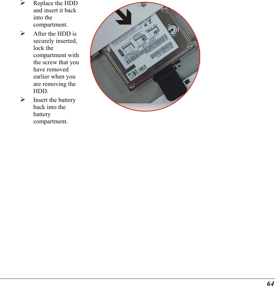  64   Replace the HDD and insert it back into the compartment.   After the HDD is securely inserted, lock the compartment with the screw that you have removed earlier when you are removing the HDD.   Insert the battery back into the battery compartment.  