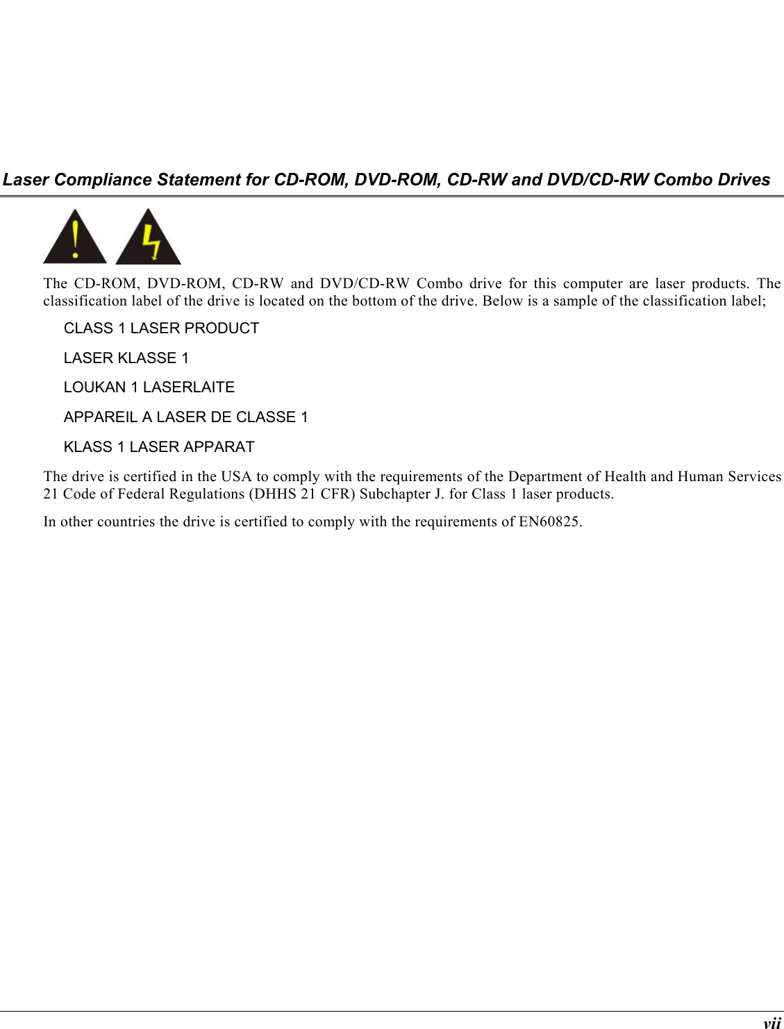  vii Laser Compliance Statement for CD-ROM, DVD-ROM, CD-RW and DVD/CD-RW Combo Drives  The CD-ROM, DVD-ROM, CD-RW and DVD/CD-RW Combo drive for this computer are laser products. The classification label of the drive is located on the bottom of the drive. Below is a sample of the classification label; CLASS 1 LASER PRODUCT LASER KLASSE 1 LOUKAN 1 LASERLAITE APPAREIL A LASER DE CLASSE 1 KLASS 1 LASER APPARAT The drive is certified in the USA to comply with the requirements of the Department of Health and Human Services 21 Code of Federal Regulations (DHHS 21 CFR) Subchapter J. for Class 1 laser products. In other countries the drive is certified to comply with the requirements of EN60825. 