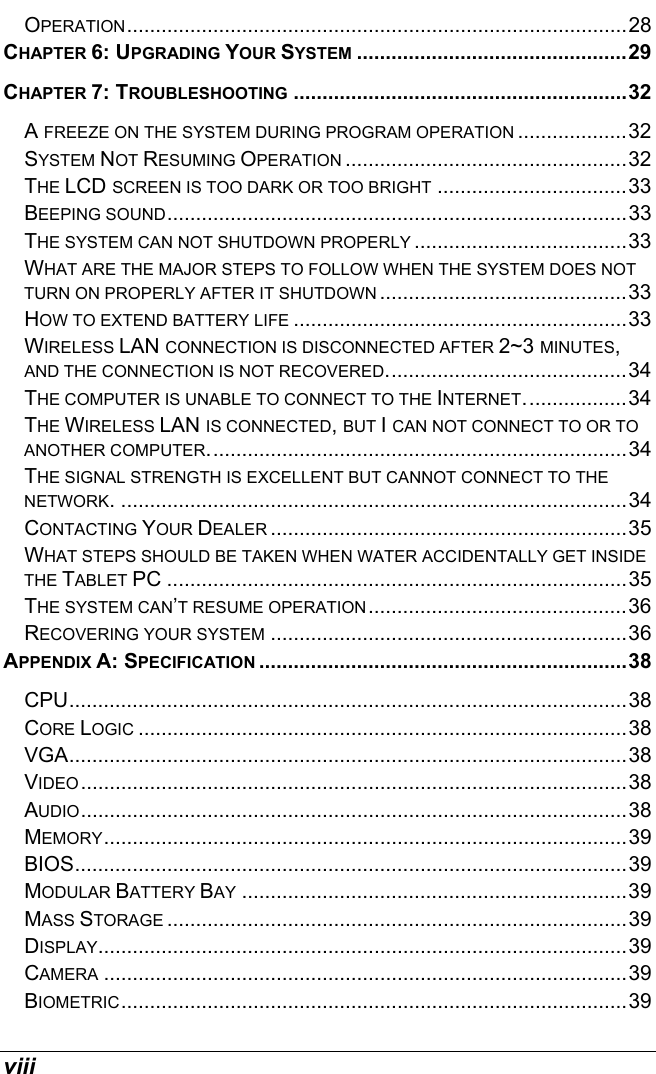 viii OPERATION.......................................................................................28 CHAPTER 6: UPGRADING YOUR SYSTEM ...............................................29 CHAPTER 7: TROUBLESHOOTING ..........................................................32 A FREEZE ON THE SYSTEM DURING PROGRAM OPERATION ...................32 SYSTEM NOT RESUMING OPERATION .................................................32 THE LCD SCREEN IS TOO DARK OR TOO BRIGHT .................................33 BEEPING SOUND................................................................................33 THE SYSTEM CAN NOT SHUTDOWN PROPERLY .....................................33 WHAT ARE THE MAJOR STEPS TO FOLLOW WHEN THE SYSTEM DOES NOT TURN ON PROPERLY AFTER IT SHUTDOWN ...........................................33 HOW TO EXTEND BATTERY LIFE ..........................................................33 WIRELESS LAN CONNECTION IS DISCONNECTED AFTER 2~3 MINUTES, AND THE CONNECTION IS NOT RECOVERED..........................................34 THE COMPUTER IS UNABLE TO CONNECT TO THE INTERNET..................34 THE WIRELESS LAN IS CONNECTED, BUT I CAN NOT CONNECT TO OR TO ANOTHER COMPUTER.........................................................................34 THE SIGNAL STRENGTH IS EXCELLENT BUT CANNOT CONNECT TO THE NETWORK. ........................................................................................34 CONTACTING YOUR DEALER ..............................................................35 WHAT STEPS SHOULD BE TAKEN WHEN WATER ACCIDENTALLY GET INSIDE THE TABLET PC ................................................................................35 THE SYSTEM CAN’T RESUME OPERATION.............................................36 RECOVERING YOUR SYSTEM ..............................................................36 APPENDIX A: SPECIFICATION ................................................................38 CPU.................................................................................................38 CORE LOGIC .....................................................................................38 VGA.................................................................................................38 VIDEO...............................................................................................38 AUDIO...............................................................................................38 MEMORY...........................................................................................39 BIOS................................................................................................39 MODULAR BATTERY BAY ...................................................................39 MASS STORAGE ................................................................................39 DISPLAY............................................................................................39 CAMERA ...........................................................................................39 BIOMETRIC........................................................................................39 