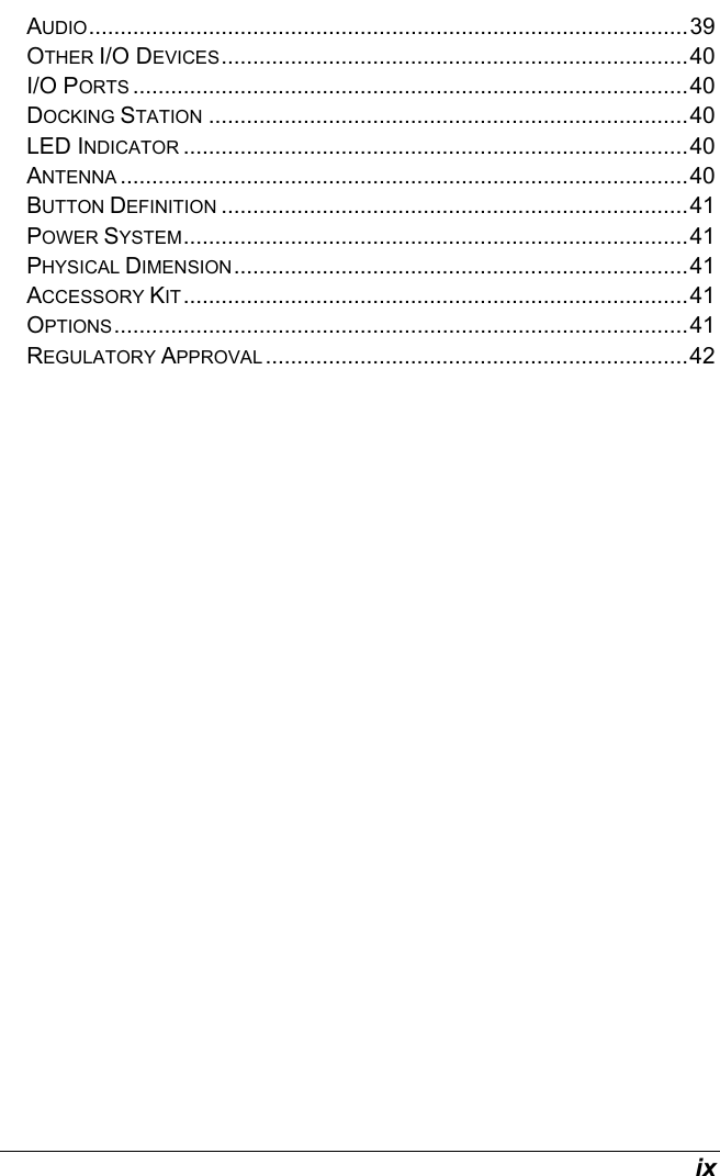  ix AUDIO...............................................................................................39 OTHER I/O DEVICES..........................................................................40 I/O PORTS ........................................................................................40 DOCKING STATION ............................................................................40 LED INDICATOR ................................................................................40 ANTENNA ..........................................................................................40 BUTTON DEFINITION ..........................................................................41 POWER SYSTEM................................................................................41 PHYSICAL DIMENSION........................................................................41 ACCESSORY KIT................................................................................41 OPTIONS...........................................................................................41 REGULATORY APPROVAL ...................................................................42    