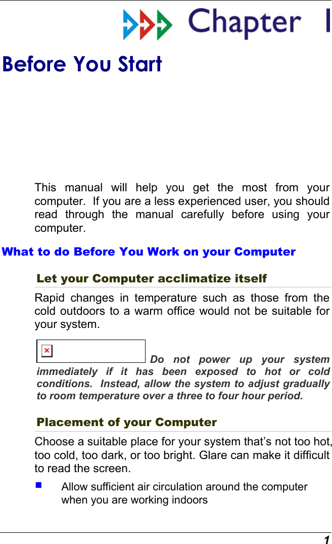  1  Before You Start This manual will help you get the most from your computer.  If you are a less experienced user, you should read through the manual carefully before using your computer. What to do Before You Work on your Computer Let your Computer acclimatize itself Rapid changes in temperature such as those from the cold outdoors to a warm office would not be suitable for your system.   Do not power up your system immediately if it has been exposed to hot or cold conditions.  Instead, allow the system to adjust gradually to room temperature over a three to four hour period. Placement of your Computer Choose a suitable place for your system that’s not too hot, too cold, too dark, or too bright. Glare can make it difficult to read the screen.     Allow sufficient air circulation around the computer when you are working indoors 