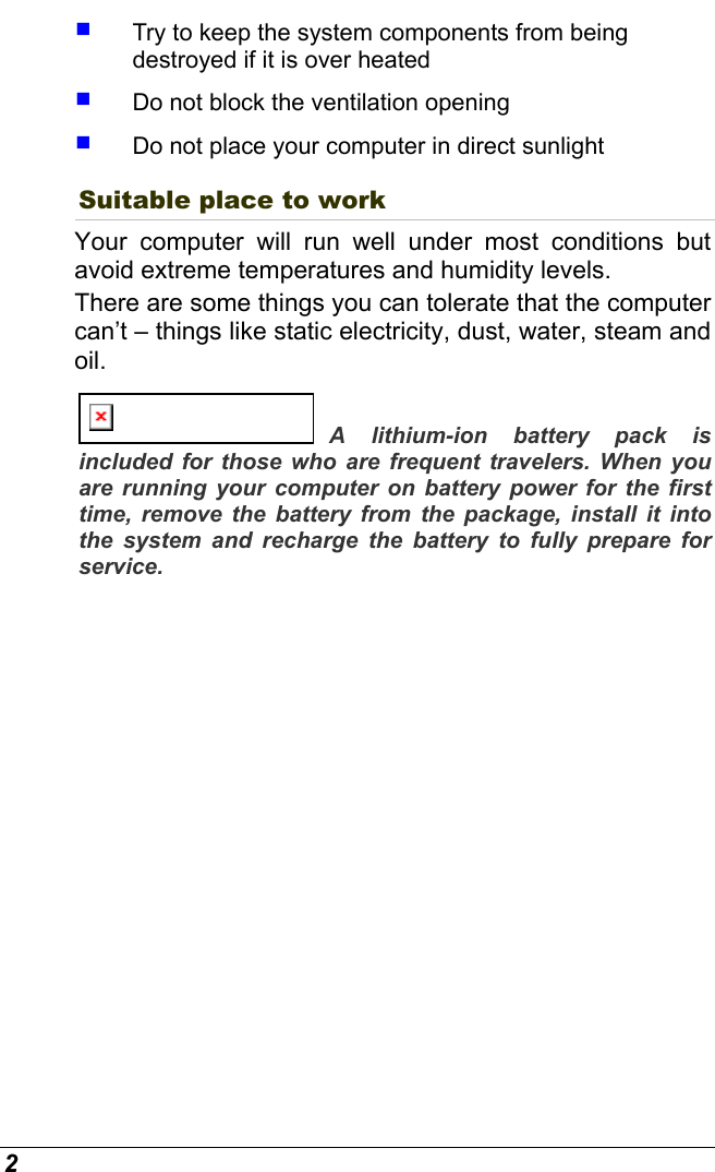  2   Try to keep the system components from being destroyed if it is over heated   Do not block the ventilation opening    Do not place your computer in direct sunlight Suitable place to work Your computer will run well under most conditions but avoid extreme temperatures and humidity levels. There are some things you can tolerate that the computer can’t – things like static electricity, dust, water, steam and oil.   A lithium-ion battery pack is included for those who are frequent travelers. When you are running your computer on battery power for the first time, remove the battery from the package, install it into the system and recharge the battery to fully prepare for service. 