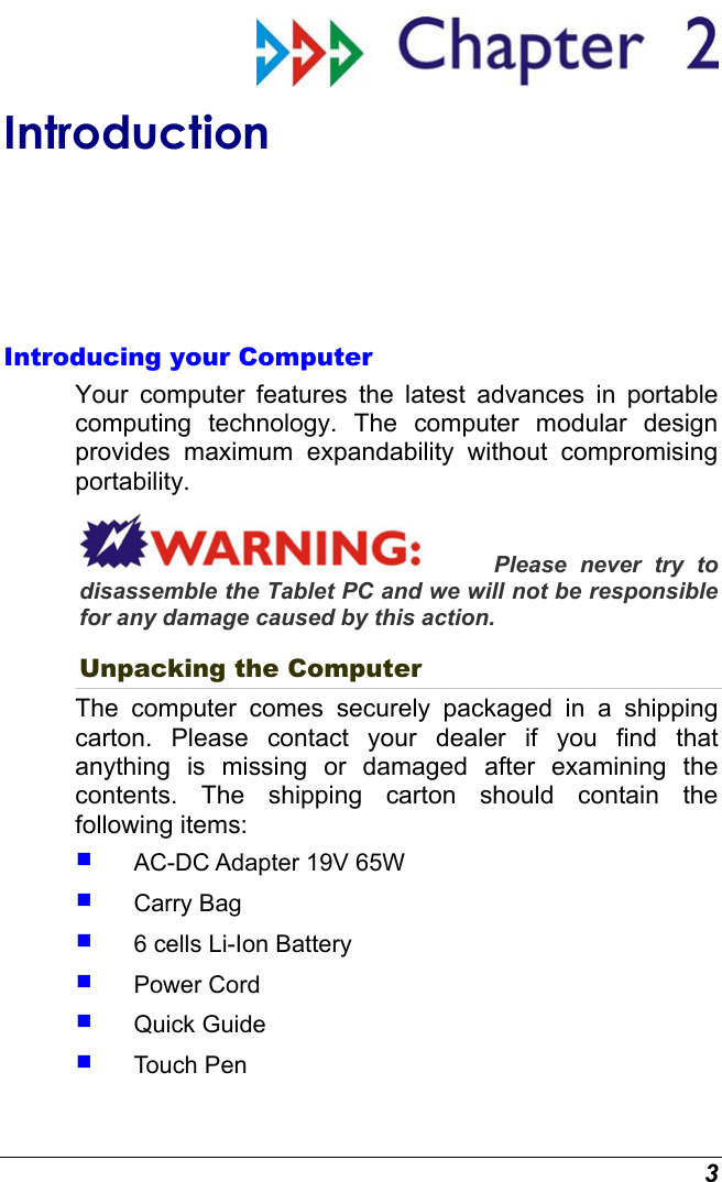 3  Introduction Introducing your Computer Your computer features the latest advances in portable computing technology. The computer modular design provides maximum expandability without compromising portability.   Please never try to disassemble the Tablet PC and we will not be responsible for any damage caused by this action. Unpacking the Computer The computer comes securely packaged in a shipping carton. Please contact your dealer if you find that anything is missing or damaged after examining the contents. The shipping carton should contain the following items:   AC-DC Adapter 19V 65W   Carry Bag   6 cells Li-Ion Battery   Power Cord   Quick Guide   Touch Pen 